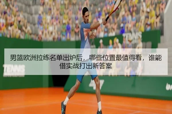 男篮欧洲拉练名单出炉后，哪些位置最值得看，谁能借实战打出新答案